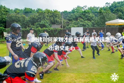 黑龙江团建如何策划才能既有高度又接地气出彩又走心
